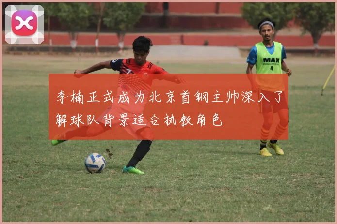 李楠正式成为北京首钢主帅深入了解球队背景适合执教角色