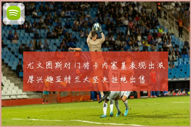 尤文图斯对门将卡内塞基表现出浓厚兴趣亚特兰大坚决拒绝出售